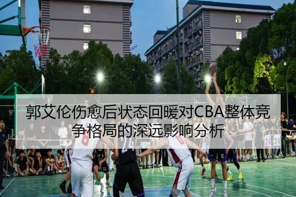 郭艾伦伤愈后状态回暖对CBA整体竞争格局的深远影响分析
